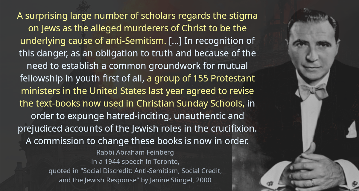 A surprising large number of scholars regards the stigma on Jews as the alleged murderers of Christ to be the underlying cause of anti-Semitism. [&hellip;] In recognition of this danger, as an obligation to truth and because of the need to establish a common groundwork for mutual fellowship in youth first of all, a group of 155 Protestant ministers in the United States last year agreed to revise the text-books now used in Christian Sunday Schools, in order to expunge hatred-inciting, unauthentic and prejudiced accounts of the Jewish roles in the crucifixion. A commission to change these books is now in order.