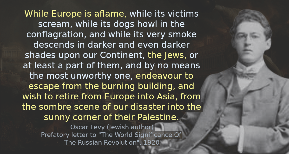 While Europe is aflame, while its victims scream, while its dogs howl in the conflagration, and while its very smoke descends in darker and even darker shades upon our Continent, the Jews, or at least a part of them, and by no means the most unworthy one, endeavour to escape from the burning building, and wish to retire from Europe into Asia, from the sombre scene of our disaster into the sunny corner of their Palestine.