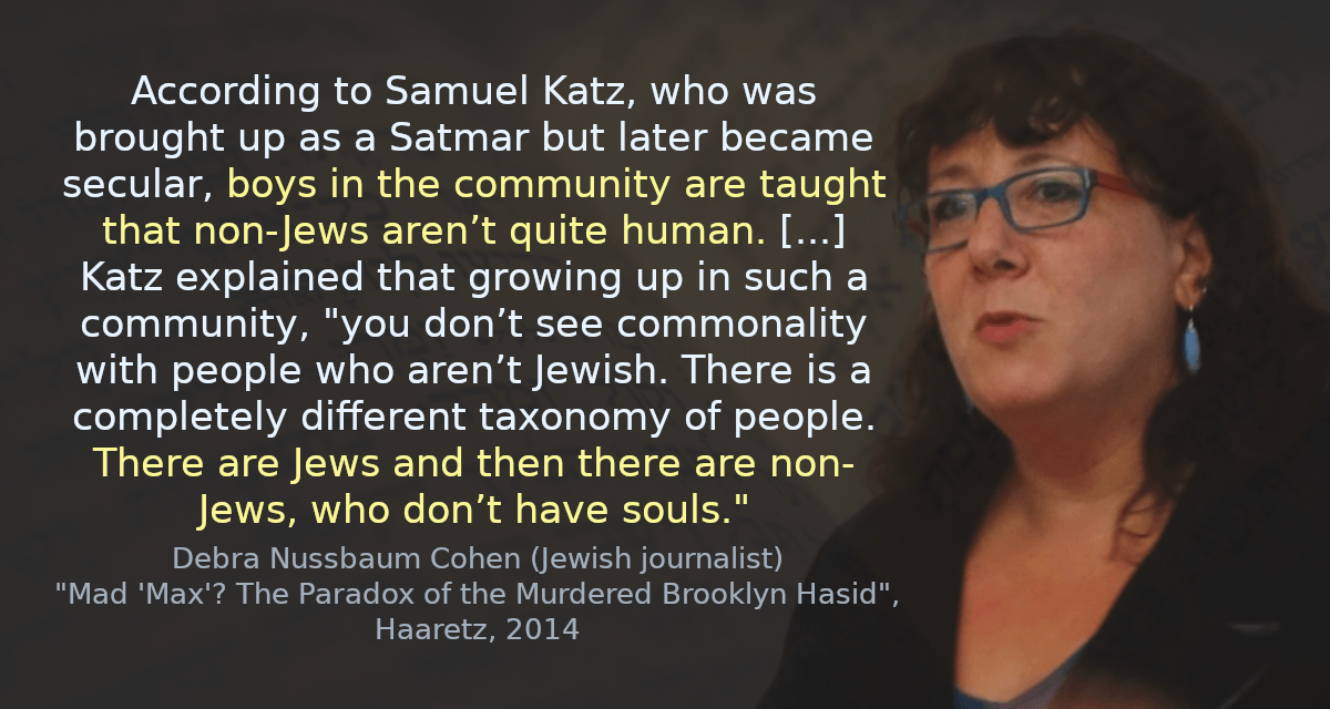 According to Samuel Katz, who was brought up as a Satmar but later became secular, boys in the community are taught that non-Jews aren’t quite human. [&hellip;] Katz explained that growing up in such a community, &ldquo;you don’t see commonality with people who aren’t Jewish. There is a completely different taxonomy of people. There are Jews and then there are non-Jews, who don’t have souls.&rdquo;