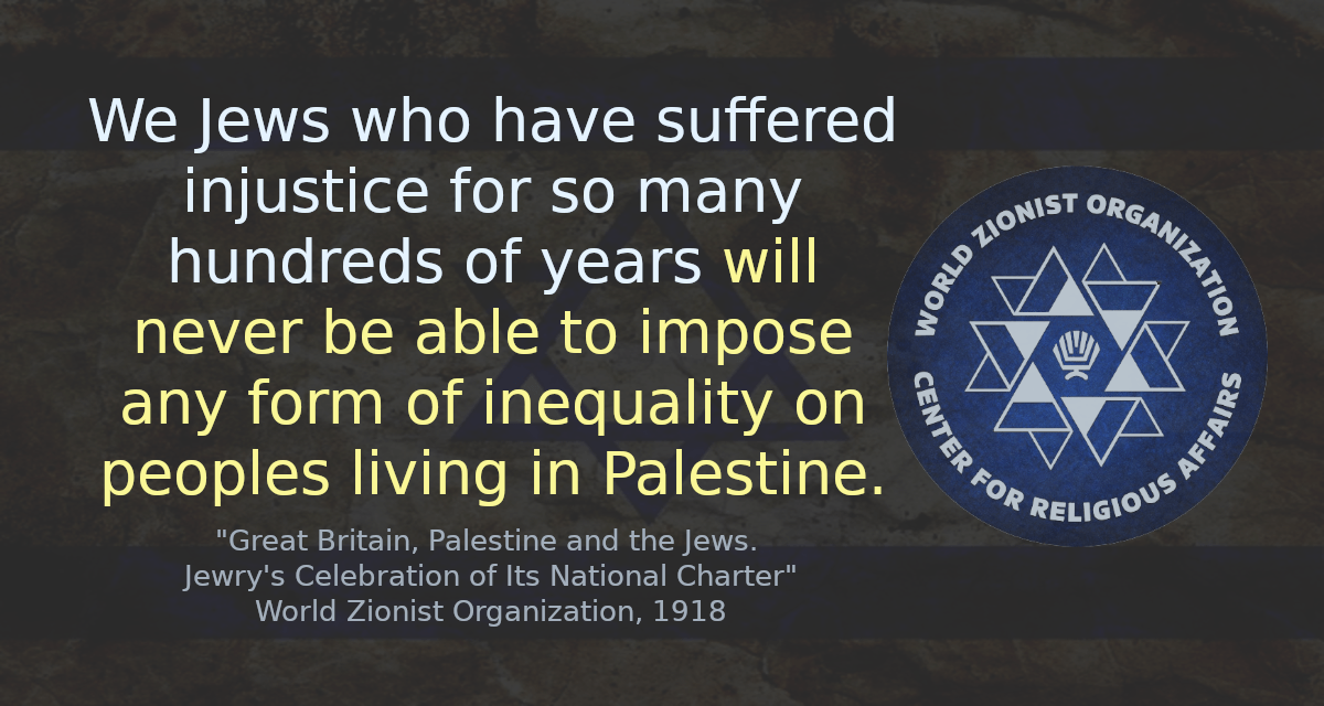 We Jews who have suffered injustice for so many hundreds of years will never be able to impose any form of inequality on peoples living in Palestine.