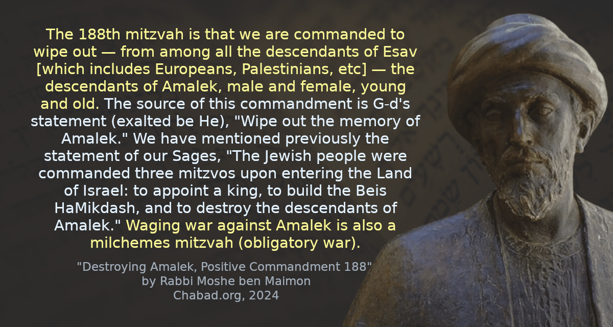 The 188th mitzvah is that we are commanded to wipe out — from among all the descendants of Esav [which includes Europeans, Palestinians, etc] — the descendants of Amalek, male and female, young and old. The source of this commandment is G‑d&rsquo;s statement (exalted be He), &ldquo;Wipe out the memory of Amalek.&rdquo; We have mentioned previously the statement of our Sages, &ldquo;The Jewish people were commanded three mitzvos upon entering the Land of Israel: to appoint a king, to build the Beis HaMikdash, and to destroy the descendants of Amalek.&rdquo; Waging war against Amalek is also a milchemes mitzvah (obligatory war).