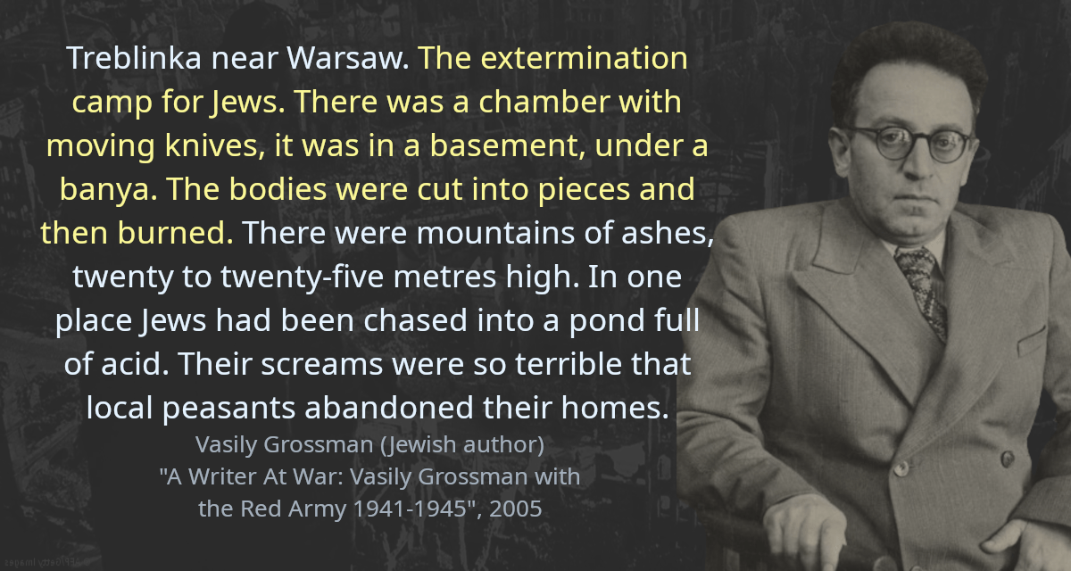 Treblinka near Warsaw. The extermination camp for Jews. There was a chamber with moving knives, it was in a basement, under a banya. The bodies were cut into pieces and then burned. There were mountains of ashes, twenty to twenty-five metres high. In one place Jews had been chased into a pond full of acid. Their screams were so terrible that local peasants abandoned their homes.