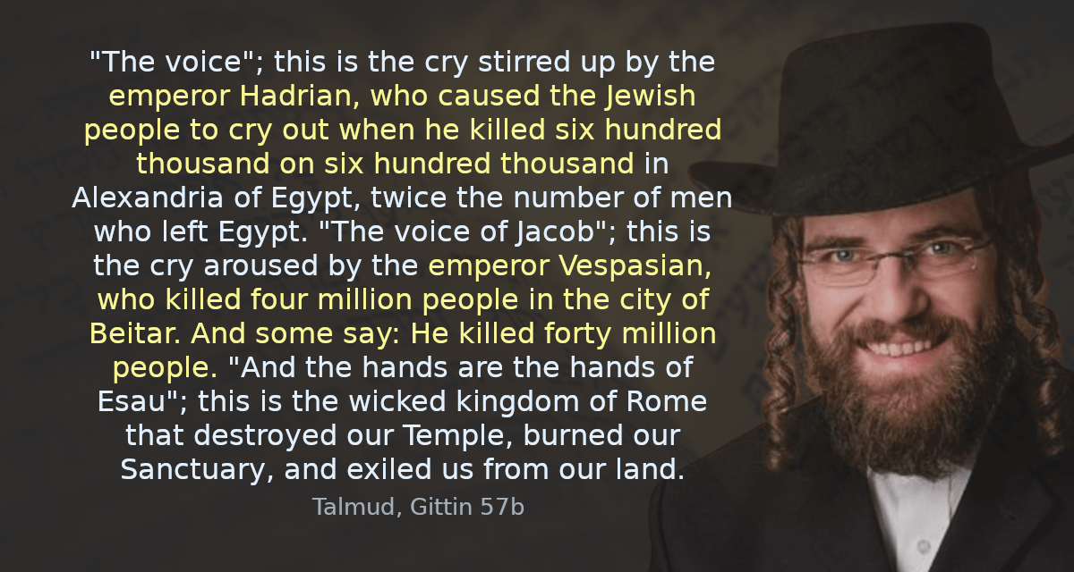 “The voice”; this is the cry stirred up by the emperor Hadrian, who caused the Jewish people to cry out when he killed six hundred thousand on six hundred thousand in Alexandria of Egypt, twice the number of men who left Egypt. “The voice of Jacob”; this is the cry aroused by the emperor Vespasian, who killed four million people in the city of Beitar. And some say: He killed forty million people. “And the hands are the hands of Esau”; this is the wicked kingdom of Rome that destroyed our Temple, burned our Sanctuary, and exiled us from our land.