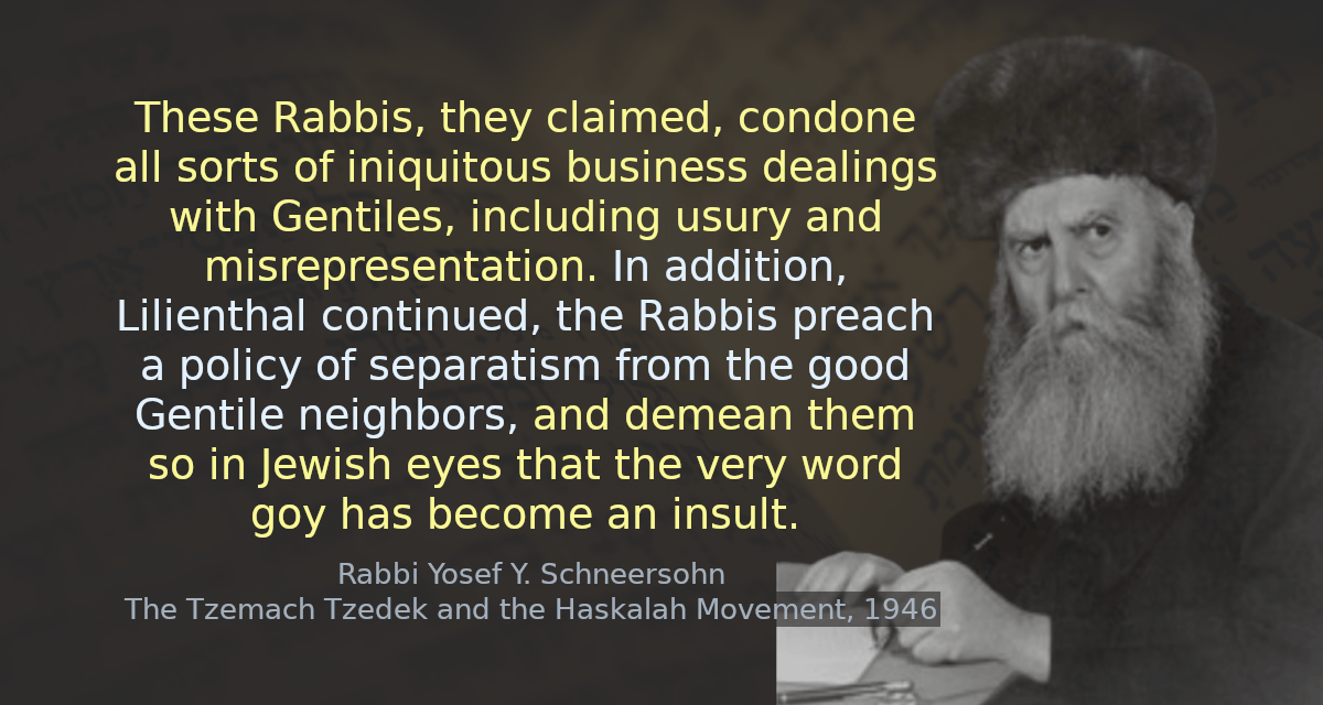 These Rabbis, they claimed, condone all sorts of iniquitous business dealings with Gentiles, including usury and misrepresentation. In addition, Lilienthal continued, the Rabbis preach a policy of separatism from the good Gentile neighbors, and demean them so in Jewish eyes that the very word goy has become an insult.