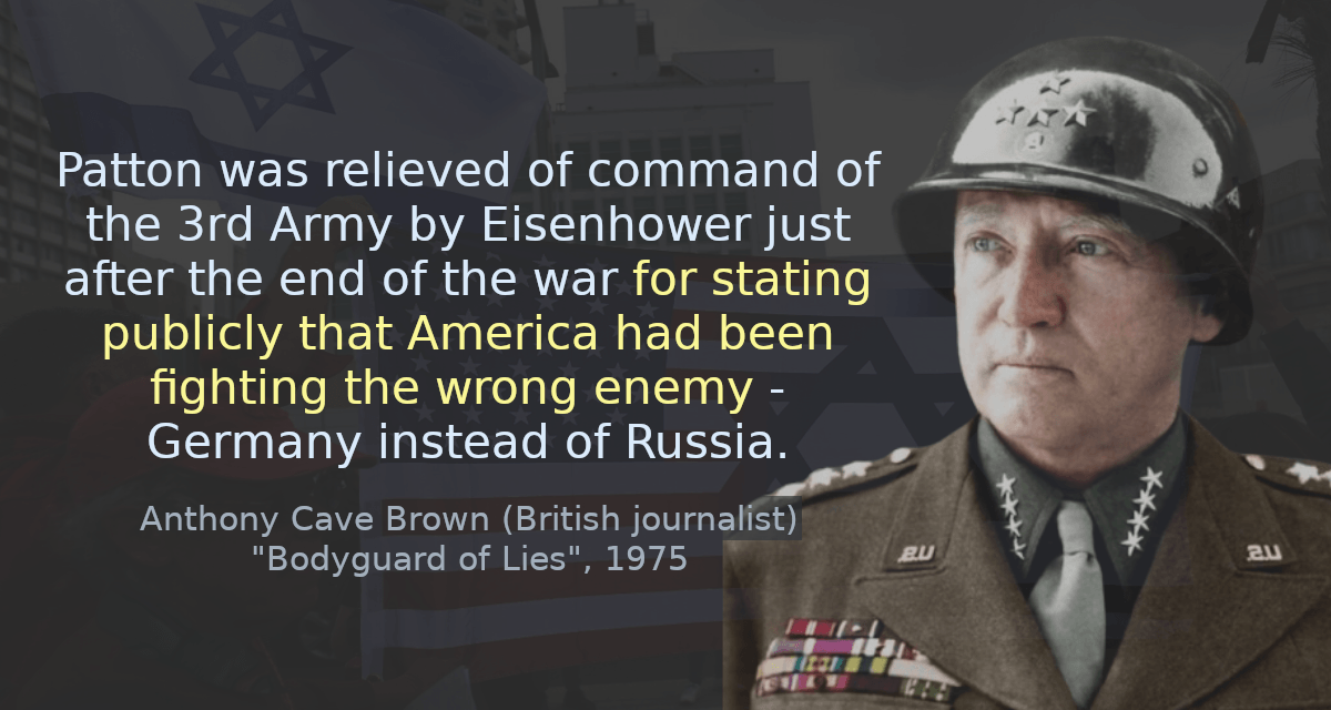 Patton was relieved of command of the 3rd Army by Eisenhower just after the end of the war for stating publicly that America had been fighting the wrong enemy - Germany instead of Russia.