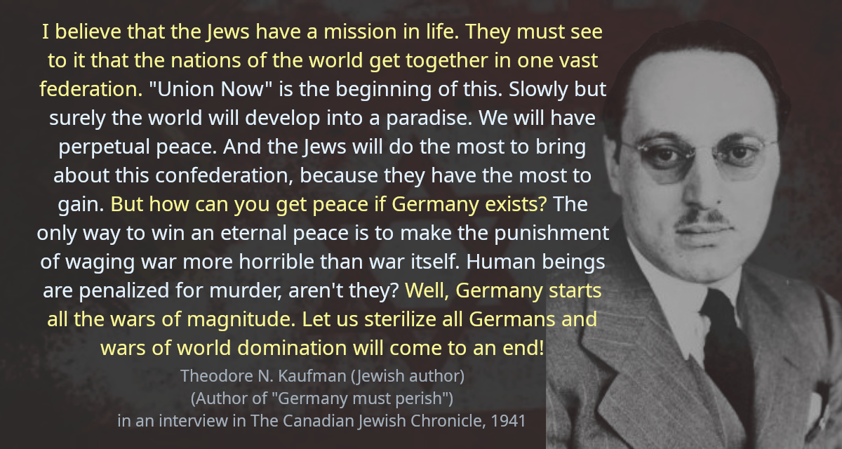 I believe that the Jews have a mission in life. They must see to it that the nations of the world get together in one vast federation. &ldquo;Union Now&rdquo; is the beginning of this. Slowly but surely the world will develop into a paradise. We will have perpetual peace. And the Jews will do the most to bring about this confederation, because they have the most to gain. But how can you get peace if Germany exists? The only way to win an eternal peace is to make the punishment of waging war more horrible than war itself. Human beings are penalized for murder, aren&rsquo;t they? Well, Germany starts all the wars of magnitude. Let us sterilize all Germans and wars of world domination will come to an end!