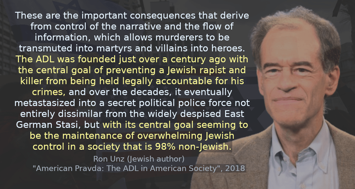 These are the important consequences that derive from control of the narrative and the flow of information, which allows murderers to be transmuted into martyrs and villains into heroes. The ADL was founded just over a century ago with the central goal of preventing a Jewish rapist and killer from being held legally accountable for his crimes, and over the decades, it eventually metastasized into a secret political police force not entirely dissimilar from the widely despised East German Stasi, but with its central goal seeming to be the maintenance of overwhelming Jewish control in a society that is 98% non-Jewish.