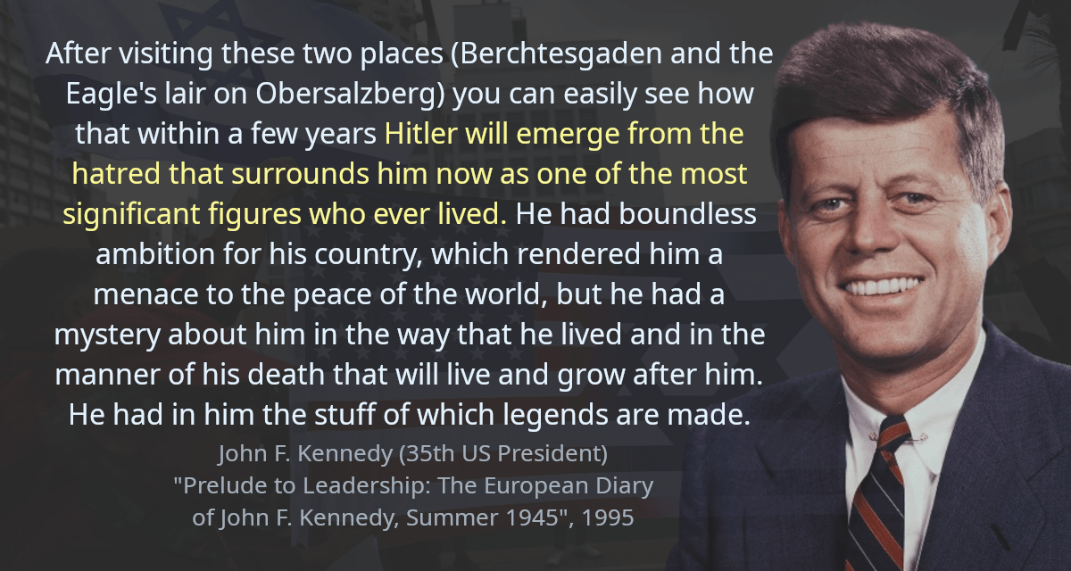 After visiting these two places (Berchtesgaden and the Eagle&rsquo;s lair on Obersalzberg) you can easily see how that within a few years Hitler will emerge from the hatred that surrounds him now as one of the most significant figures who ever lived. He had boundless ambition for his country, which rendered him a menace to the peace of the world, but he had a mystery about him in the way that he lived and in the manner of his death that will live and grow after him. He had in him the stuff of which legends are made.