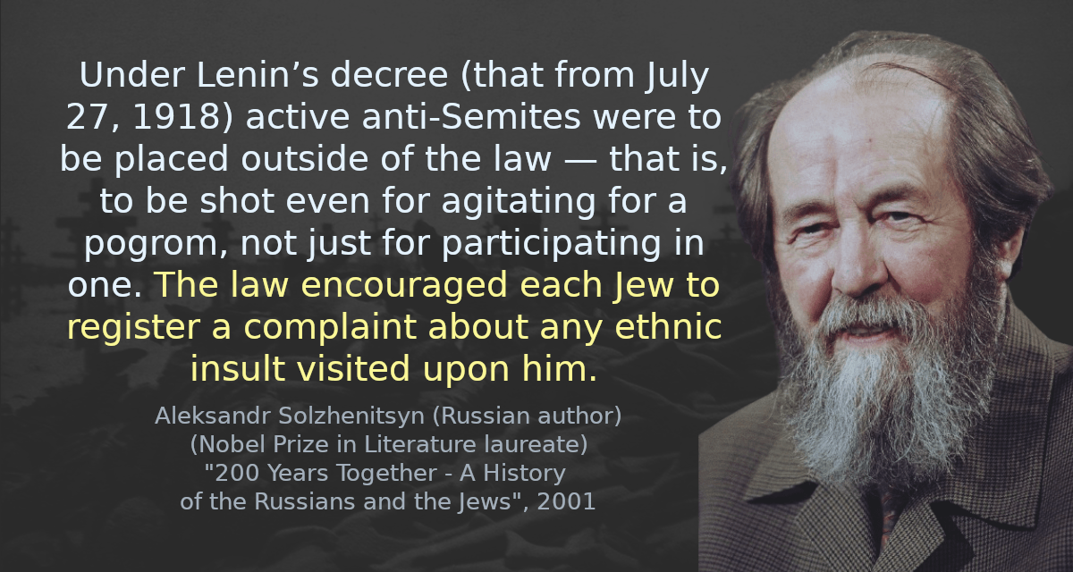 Under Lenin’s decree (that from July 27, 1918) active anti-Semites were to be placed outside of the law — that is, to be shot even for agitating for a pogrom, not just for participating in one. The law encouraged each Jew to register a complaint about any ethnic insult visited upon him.