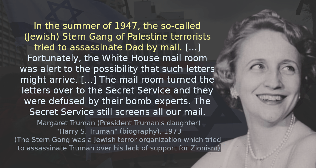 In the summer of 1947, the so-called Stern Gang of Palestine terrorists tried to assassinate Dad by mail. [&hellip;] Fortunately, the White House mail room was alert to the possibility that such letters might arrive. [&hellip;] The mail room turned the letters over to the Secret Service and they were defused by their bomb experts. The Secret Service still screens all our mail.