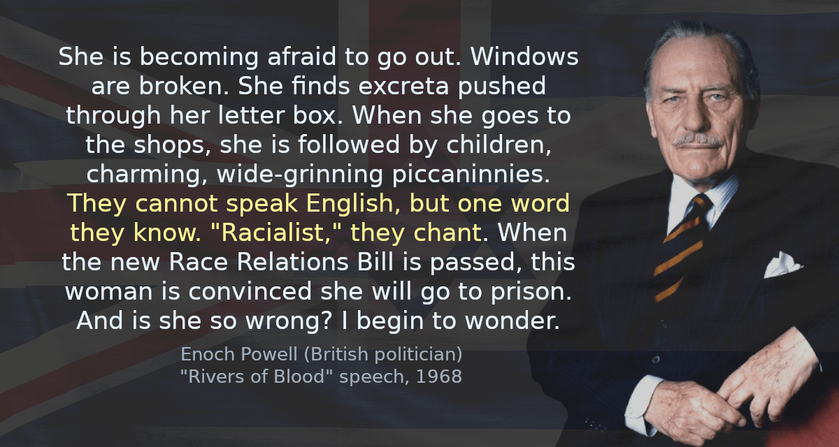 She is becoming afraid to go out. Windows are broken. She finds excreta pushed through her letter box. When she goes to the shops, she is followed by children, charming, wide-grinning piccaninnies. They cannot speak English, but one word they know. &ldquo;Racialist,&rdquo; they chant. When the new Race Relations Bill is passed, this woman is convinced she will go to prison. And is she so wrong? I begin to wonder.