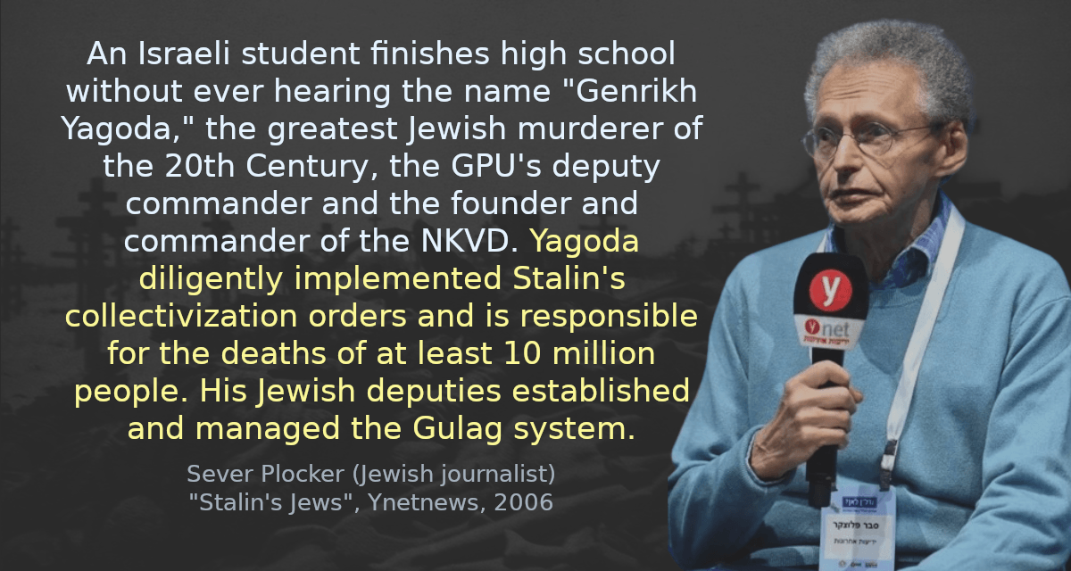 An Israeli student finishes high school without ever hearing the name &ldquo;Genrikh Yagoda,&rdquo; the greatest Jewish murderer of the 20th Century, the GPU&rsquo;s deputy commander and the founder and commander of the NKVD. Yagoda diligently implemented Stalin&rsquo;s collectivization orders and is responsible for the deaths of at least 10 million people. His Jewish deputies established and managed the Gulag system.