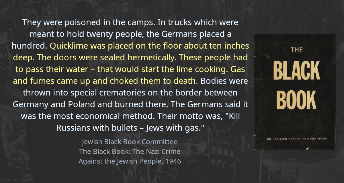 They were poisoned in the camps. In trucks which were meant to hold twenty people, the Germans placed a hundred. Quicklime was placed on the floor about ten inches deep. The doors were sealed hermetically. These people had to pass their water – that would start the lime cooking. Gas and fumes came up and choked them to death. Bodies were thrown into special crematories on the border between Germany and Poland and burned there. The Germans said it was the most economical method. Their motto was, &ldquo;Kill Russians with bullets – Jews with gas.&rdquo;