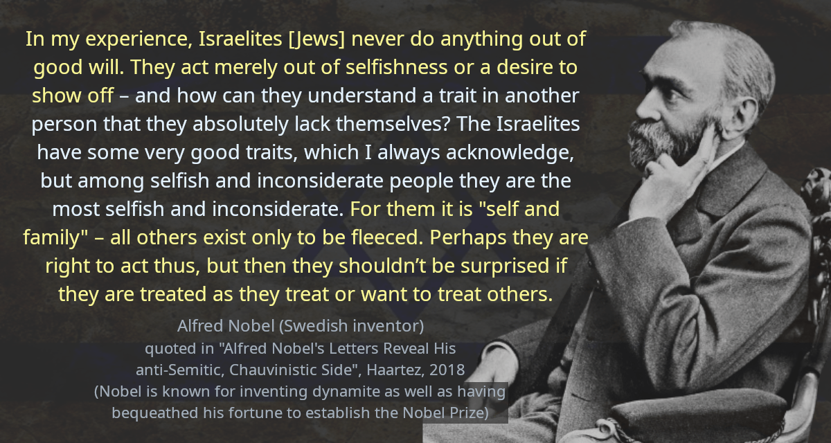 In my experience, Israelites [Jews] never do anything out of good will. They act merely out of selfishness or a desire to show off – and how can they understand a trait in another person that they absolutely lack themselves? The Israelites have some very good traits, which I always acknowledge, but among selfish and inconsiderate people they are the most selfish and inconsiderate. For them it is &ldquo;self and family&rdquo; – all others exist only to be fleeced. Perhaps they are right to act thus, but then they shouldn’t be surprised if they are treated as they treat or want to treat others.