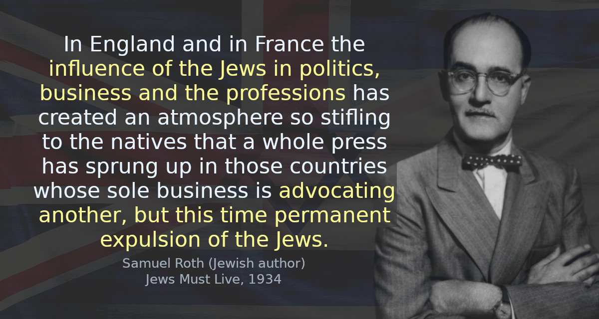 In England and in France the influence of the Jews in politics, business and the professions has created an atmosphere so stifling to the natives that a whole press has sprung up in those countries whose sole business is advocating another, but this time permanent expulsion of the Jews.