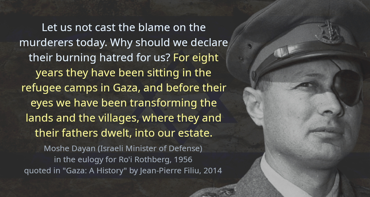 Let us not cast the blame on the murderers today. Why should we declare their burning hatred for us? For eight years they have been sitting in the refugee camps in Gaza, and before their eyes we have been transforming the lands and the villages, where they and their fathers dwelt, into our estate.