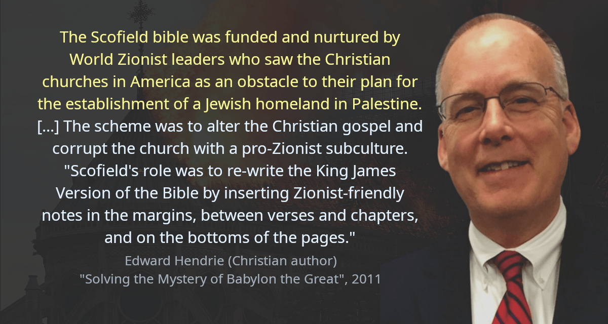 The Scofield bible was funded and nurtured by World Zionist leaders who saw the Christian churches in America as an obstacle to their plan for the establishment of a Jewish homeland in Palestine. [&hellip;] The scheme was to alter the Christian gospel and corrupt the church with a pro-Zionist subculture. &ldquo;Scofield&rsquo;s role was to re-write the King James Version of the Bible by inserting Zionist-friendly notes in the margins, between verses and chapters, and on the bottoms of the pages.&rdquo;