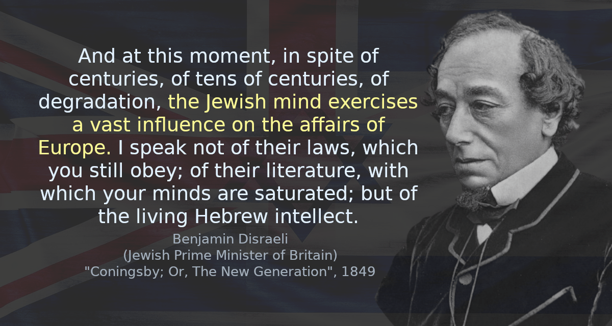 And at this moment, in spite of centuries, of tens of centuries, of degradation, the Jewish mind exercises a vast influence on the affairs of Europe. I speak not of their laws, which you still obey; of their literature, with which your minds are saturated; but of the living Hebrew intellect.