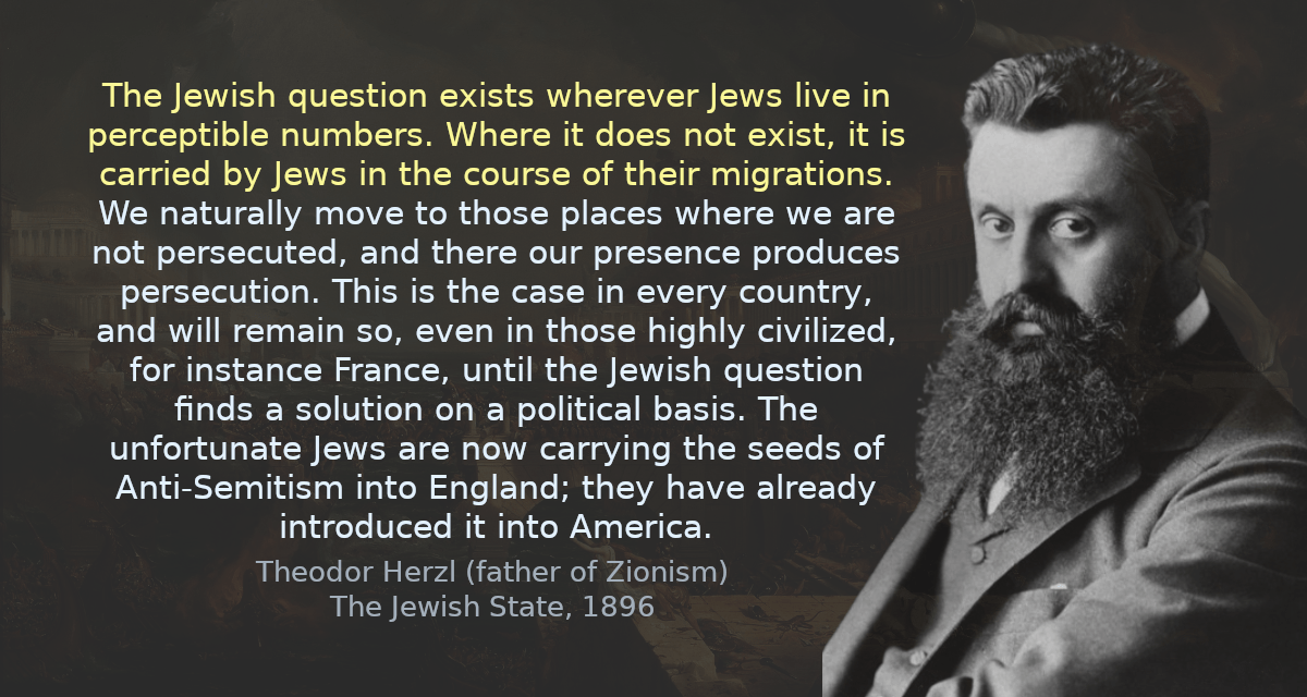 The Jewish question exists wherever Jews live in perceptible numbers. Where it does not exist, it is carried by Jews in the course of their migrations. We naturally move to those places where we are not persecuted, and there our presence produces persecution. This is the case in every country, and will remain so, even in those highly civilized, for instance France, until the Jewish question finds a solution on a political basis. The unfortunate Jews are now carrying the seeds of Anti-Semitism into England; they have already introduced it into America.