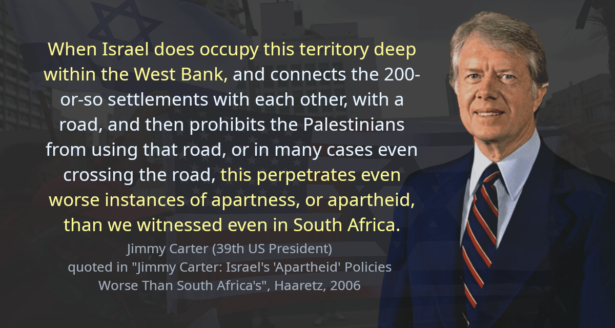 When Israel does occupy this territory deep within the West Bank, and connects the 200-or-so settlements with each other, with a road, and then prohibits the Palestinians from using that road, or in many cases even crossing the road, this perpetrates even worse instances of apartness, or apartheid, than we witnessed even in South Africa.