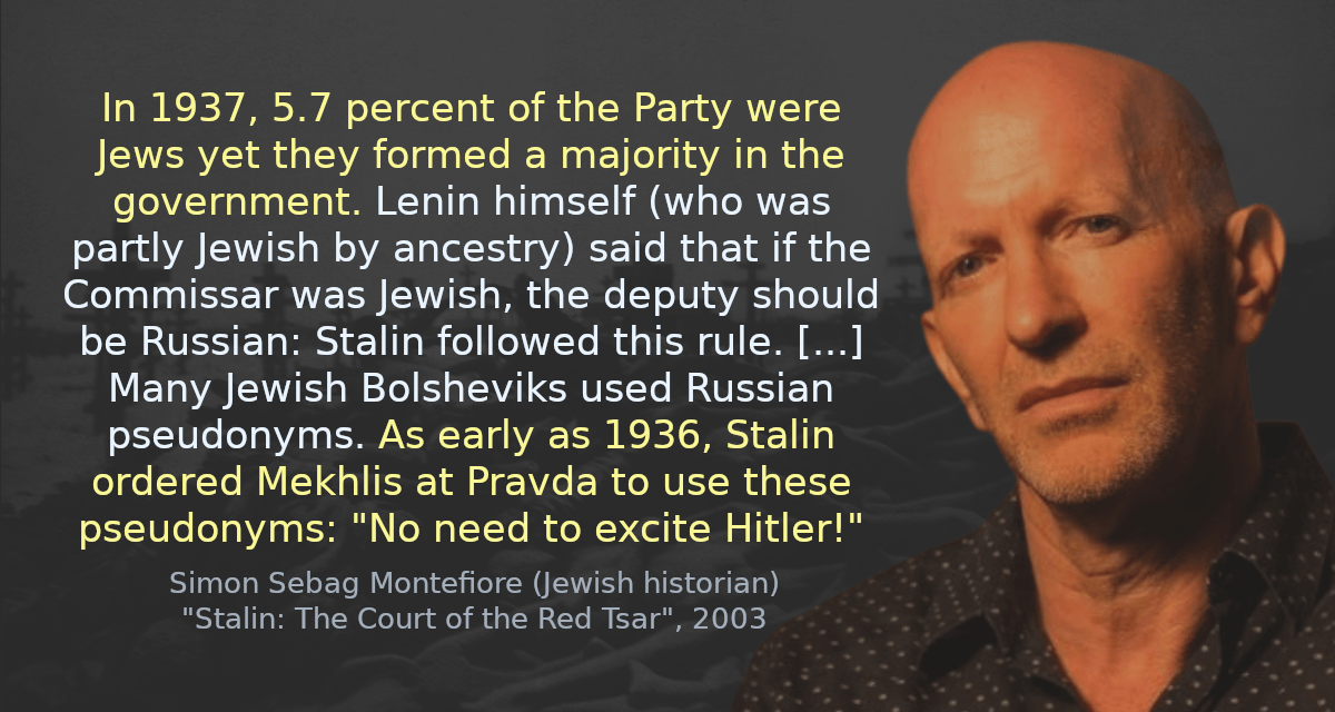 In 1937, 5.7 percent of the Party were Jews yet they formed a majority in the government. Lenin himself (who was partly Jewish by ancestry) said that if the Commissar was Jewish, the deputy should be Russian: Stalin followed this rule. [&hellip;] Many Jewish Bolsheviks used Russian pseudonyms. As early as 1936, Stalin ordered Mekhlis at Pravda to use these pseudonyms: &ldquo;No need to excite Hitler!&rdquo;