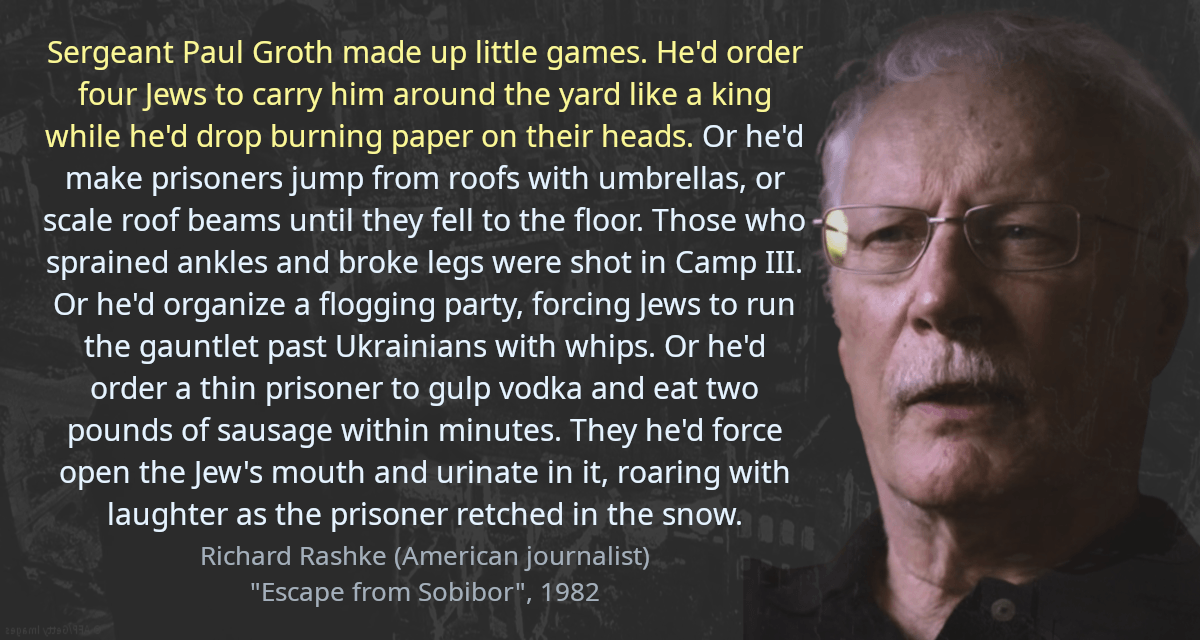 Sergeant Paul Groth made up little games. He&rsquo;d order four Jews to carry him around the yard like a king while he&rsquo;d drop burning paper on their heads. Or he&rsquo;d make prisoners jump from roofs with umbrellas, or scale roof beams until they fell to the floor. Those who sprained ankles and broke legs were shot in Camp III. Or he&rsquo;d organize a flogging party, forcing Jews to run the gauntlet past Ukrainians with whips. Or he&rsquo;d order a thin prisoner to gulp vodka and eat two pounds of sausage within minutes. They he&rsquo;d force open the Jew&rsquo;s mouth and urinate in it, roaring with laughter as the prisoner retched in the snow.