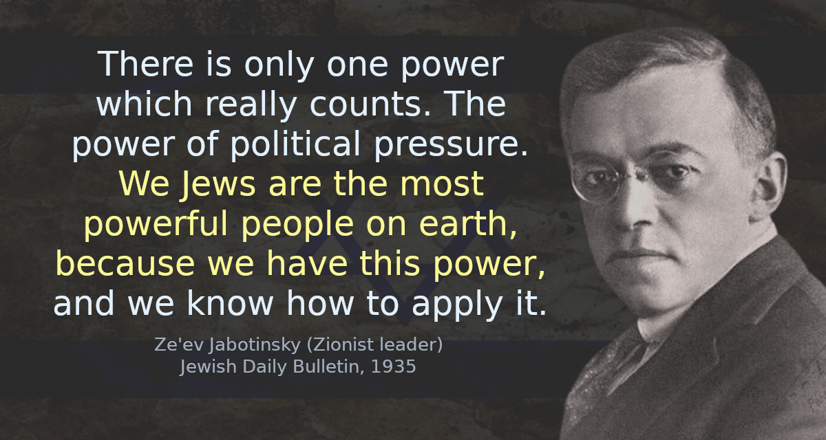 There is only one power which really counts. The power of political pressure. We Jews are the most powerful people on earth, because we have this power, and we know how to apply it.