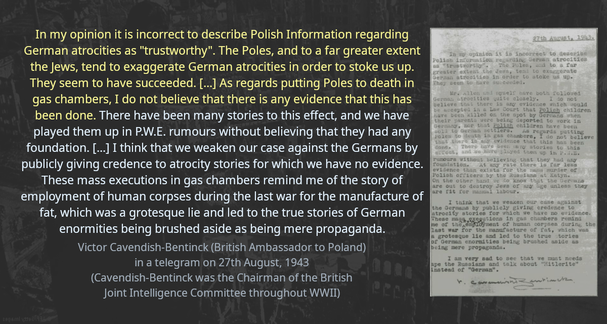 In my opinion it is incorrect to describe Polish Information regarding German atrocities as &ldquo;trustworthy&rdquo;. The Poles, and to a far greater extent the Jews, tend to exaggerate German atrocities in order to stoke us up. They seem to have succeeded. [&hellip;] As regards putting Poles to death in gas chambers, I do not believe that there is any evidence that this has been done. There have been many stories to this effect, and we have played them up in P.W.E. rumours without believing that they had any foundation. [&hellip;] I think that we weaken our case against the Germans by publicly giving credence to atrocity stories for which we have no evidence. These mass executions in gas chambers remind me of the story of employment of human corpses during the last war for the manufacture of fat, which was a grotesque lie and led to the true stories of German enormities being brushed aside as being mere propaganda.