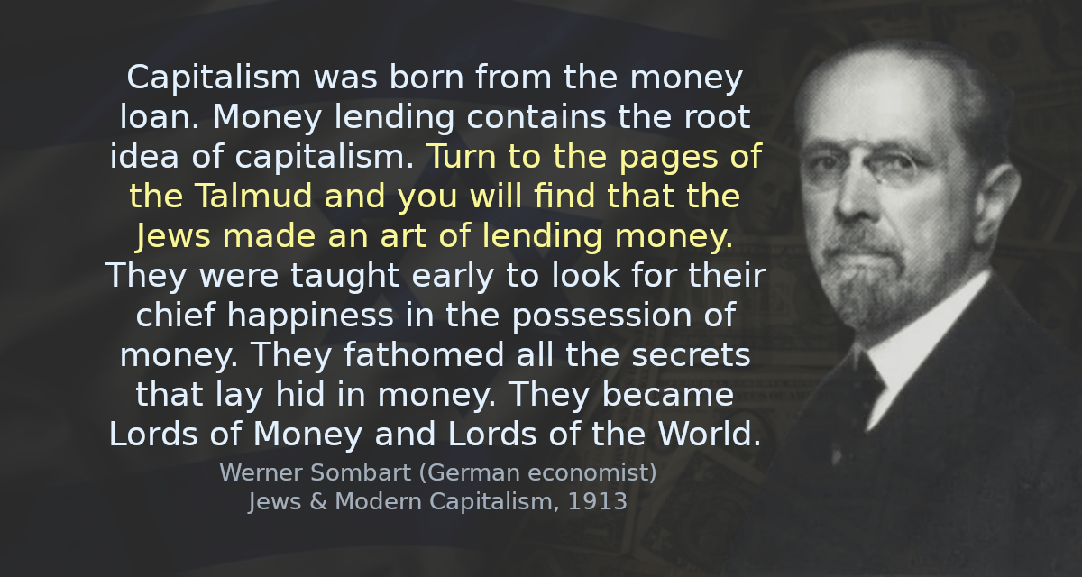 Capitalism was born from the money loan. Money lending contains the root idea of capitalism. Turn to the pages of the Talmud and you will find that the Jews made an art of lending money. They were taught early to look for their chief happiness in the possession of money. They fathomed all the secrets that lay hid in money. They became Lords of Money and Lords of the World.