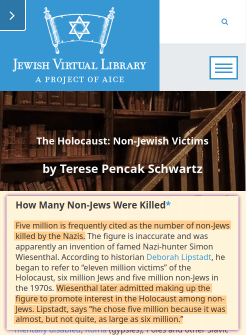 Five million is frequently cited as the number of non-Jews killed by the Nazis. The figure is inaccurate and was apparently an invention of famed Nazi-hunter Simon Wiesenthal. According to historian Deborah Lipstadt, he began to refer to &ldquo;eleven million victims&rdquo; of the Holocaust, six million Jews and five million non-Jews in the 1970s. Wiesenthal later admitted making up the figure to promote interest in the Holocaust among non-Jews. Lipstadt, says &ldquo;he chose five million because it was almost, but not quite, as large as six million.&rdquo;