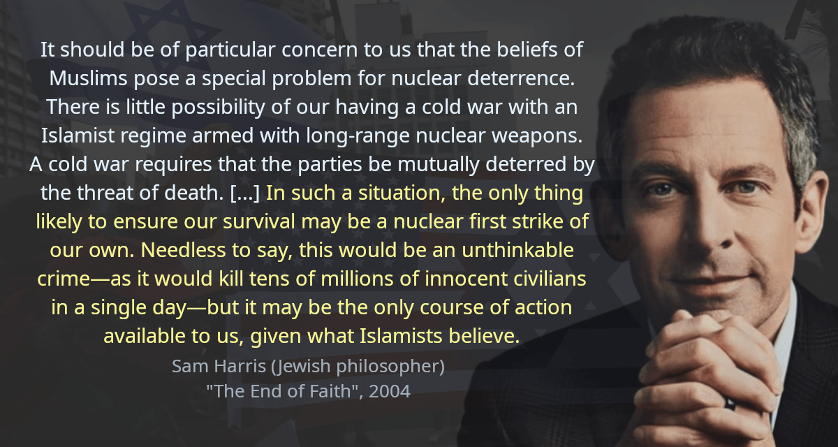 It should be of particular concern to us that the beliefs of Muslims pose a special problem for nuclear deterrence. There is little possibility of our having a cold war with an Islamist regime armed with long-range nuclear weapons. A cold war requires that the parties be mutually deterred by the threat of death. [&hellip;] In such a situation, the only thing likely to ensure our survival may be a nuclear first strike of our own. Needless to say, this would be an unthinkable crime—as it would kill tens of millions of innocent civilians in a single day—but it may be the only course of action available to us, given what Islamists believe.