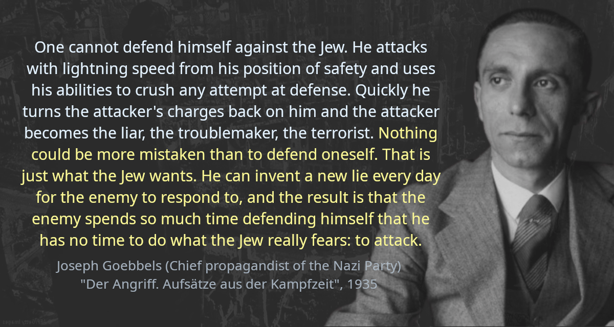 One cannot defend himself against the Jew. He attacks with lightning speed from his position of safety and uses his abilities to crush any attempt at defense. Quickly he turns the attacker’s charges back on him and the attacker becomes the liar, the troublemaker, the terrorist. Nothing could be more mistaken than to defend oneself. That is just what the Jew wants. He can invent a new lie every day for the enemy to respond to, and the result is that the enemy spends so much time defending himself that he has no time to do what the Jew really fears: to attack.