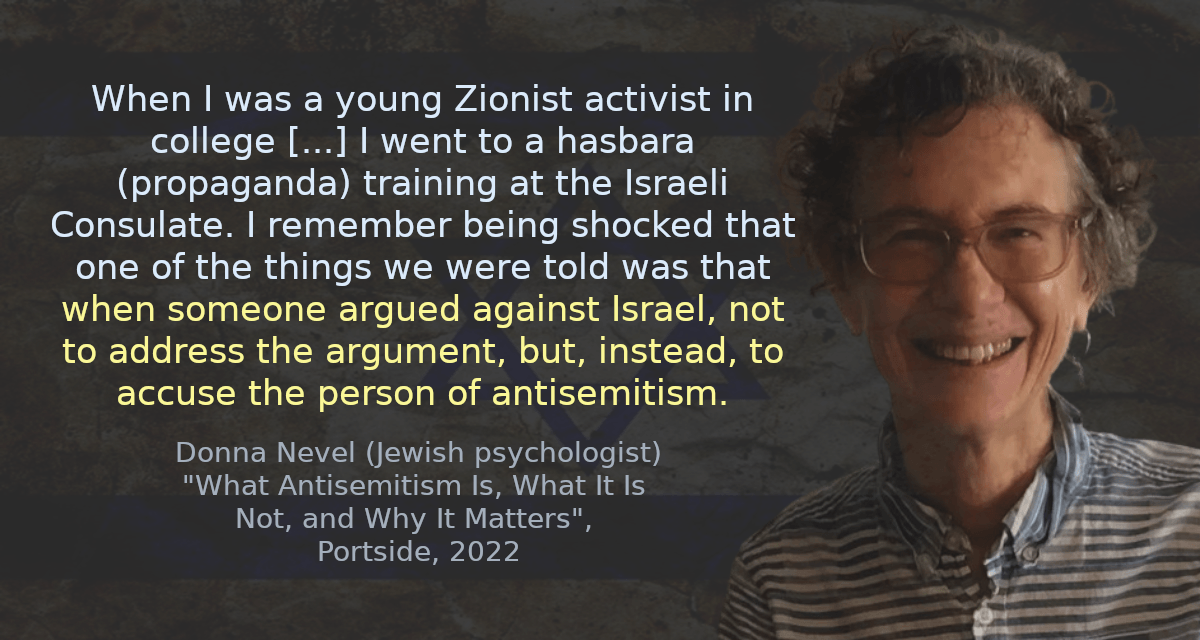 When I was a young Zionist activist in college [&hellip;] I went to a hasbara (propaganda) training at the Israeli Consulate. I remember being shocked that one of the things we were told was that when someone argued against Israel, not to address the argument, but, instead, to accuse the person of antisemitism.