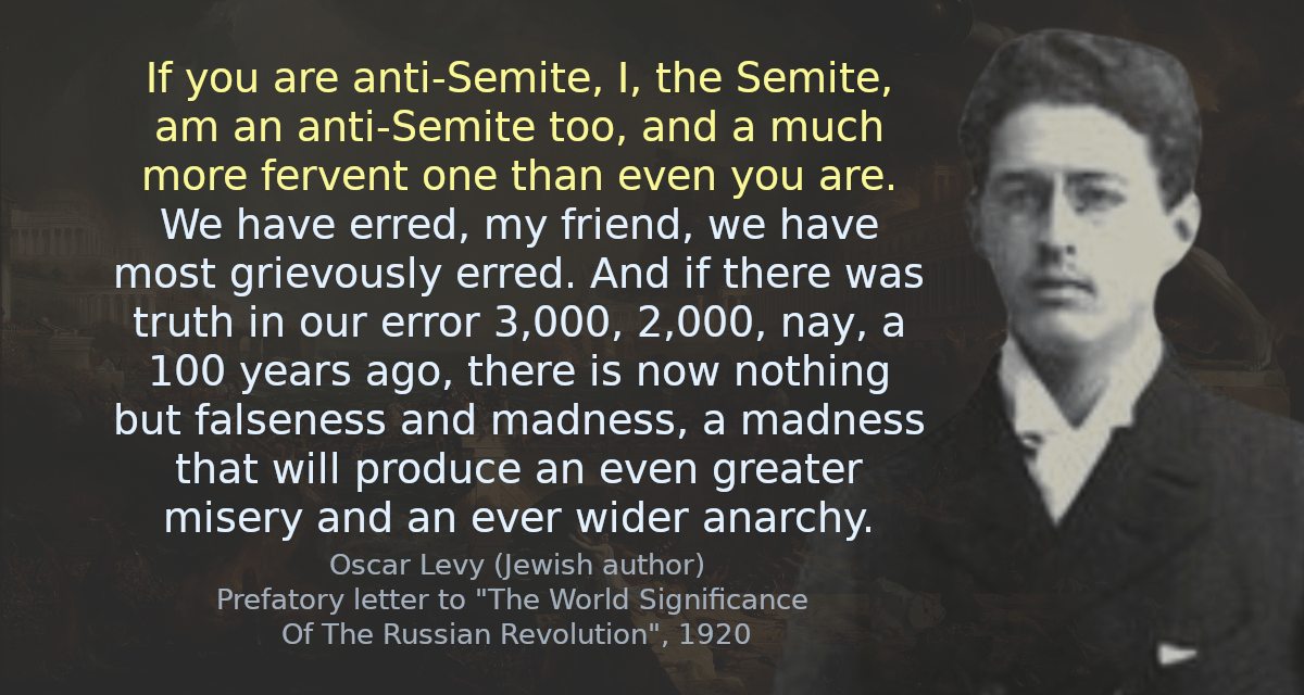 If you are anti-Semite, I, the Semite, am an anti-Semite too, and a much more fervent one than even you are. We have erred, my friend, we have most grievously erred. And if there was truth in our error 3,000, 2,000, nay, a 100 years ago, there is now nothing but falseness and madness, a madness that will produce an even greater misery and an ever wider anarchy. 