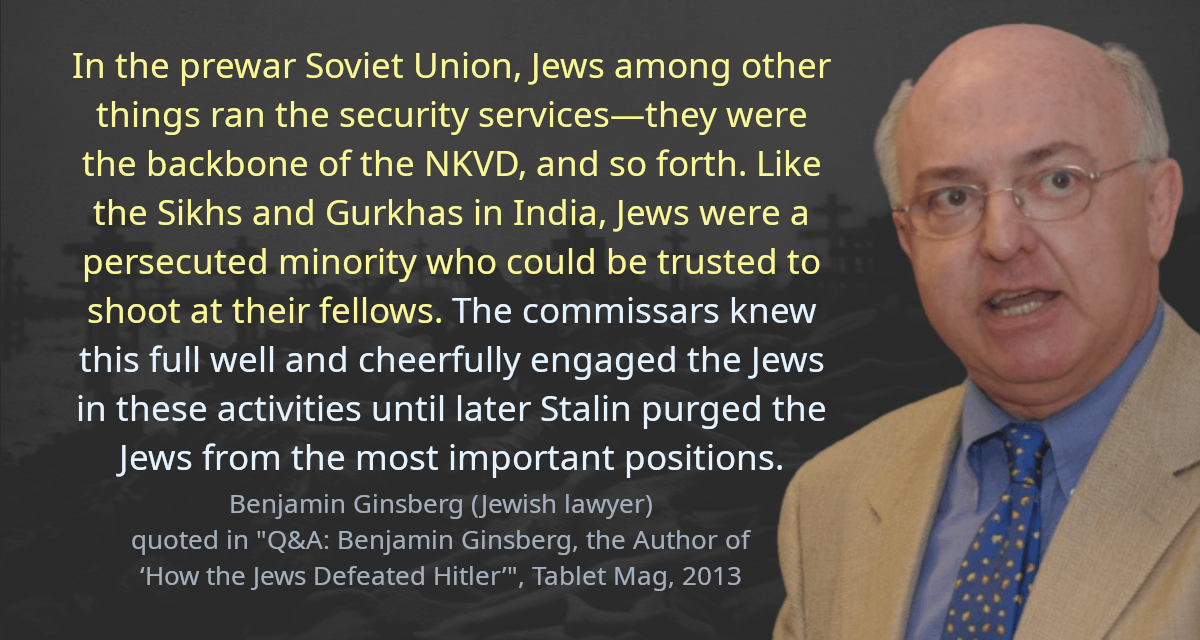 In the prewar Soviet Union, Jews among other things ran the security services—they were the backbone of the NKVD, and so forth. Like the Sikhs and Gurkhas in India, Jews were a persecuted minority who could be trusted to shoot at their fellows. The commissars knew this full well and cheerfully engaged the Jews in these activities until later Stalin purged the Jews from the most important positions.