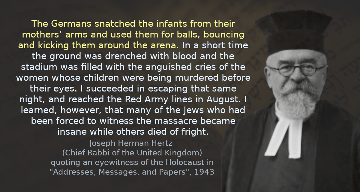 The Germans snatched the infants from their mothers’ arms and used them for balls, bouncing and kicking them around the arena. In a short time the ground was drenched with blood and the stadium was filled with the anguished cries of the women whose children were being murdered before their eyes. I succeeded in escaping that same night, and reached the Red Army lines in August. I learned, however, that many of the Jews who had been forced to witness the massacre became insane while others died of fright.