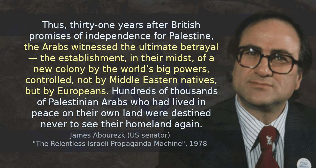 Thus, thirty-one years after British promises of independence for Palestine, the Arabs witnessed the ultimate betrayal — the establishment, in their midst, of a new colony by the world’s big powers, controlled, not by Middle Eastern natives, but by Europeans. Hundreds of thousands of Palestinian Arabs who had lived in peace on their own land were destined never to see their homeland again.