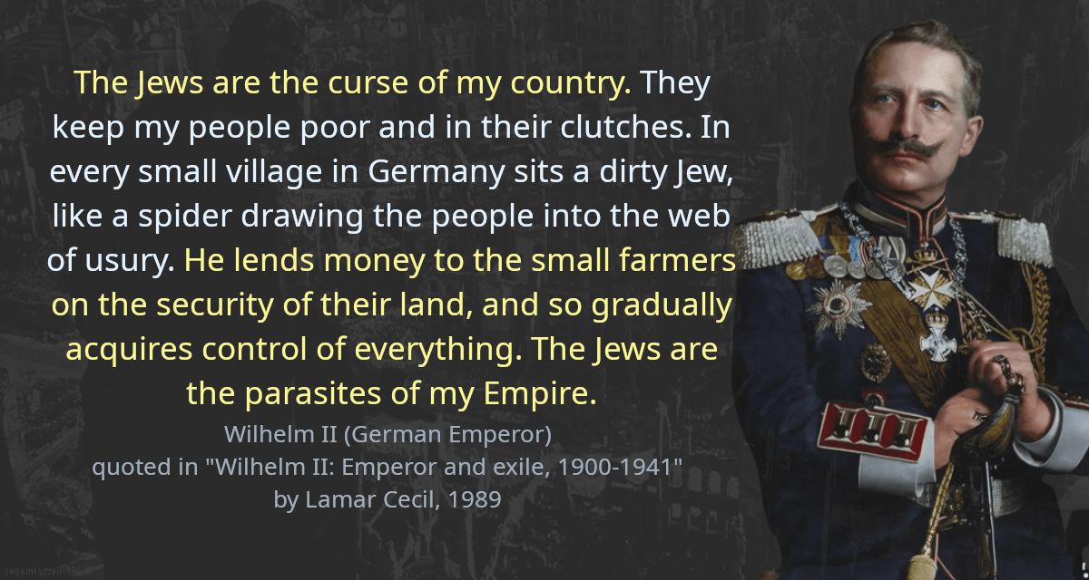 The Jews are the curse of my country. They keep my people poor and in their clutches. In every small village in Germany sits a dirty Jew, like a spider drawing the people into the web of usury. He lends money to the small farmers on the security of their land, and so gradually acquires control of everything. The Jews are the parasites of my Empire.