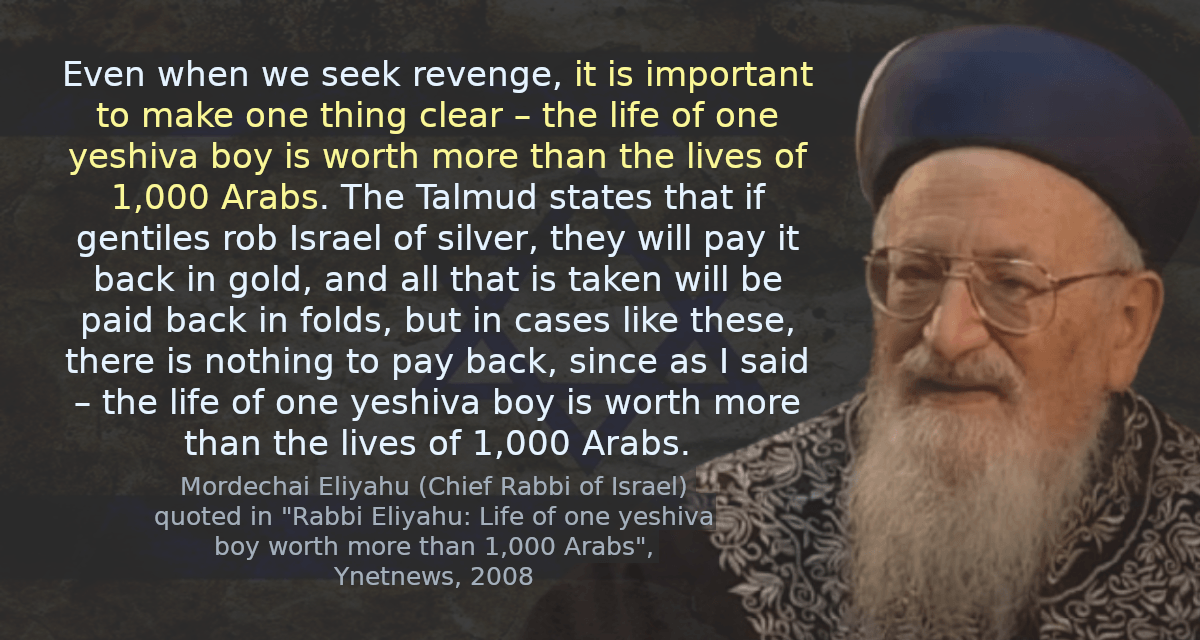 Even when we seek revenge, it is important to make one thing clear – the life of one yeshiva boy is worth more than the lives of 1,000 Arabs. The Talmud states that if gentiles rob Israel of silver, they will pay it back in gold, and all that is taken will be paid back in folds, but in cases like these, there is nothing to pay back, since as I said – the life of one yeshiva boy is worth more than the lives of 1,000 Arabs.