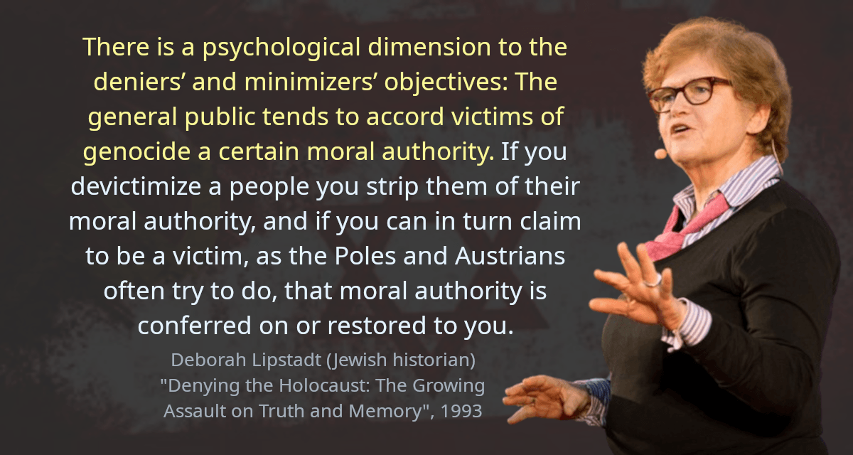 There is a psychological dimension to the deniers’ and minimizers’ objectives: The general public tends to accord victims of genocide a certain moral authority. If you devictimize a people you strip them of their moral authority, and if you can in turn claim to be a victim, as the Poles and Austrians often try to do, that moral authority is conferred on or restored to you.