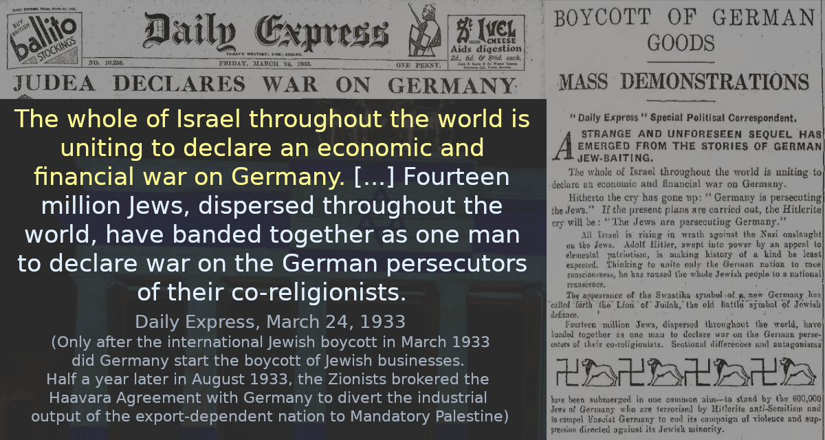 The whole of Israel throughout the world is uniting to declare an economic and financial war on Germany. [&hellip;] Fourteen million Jews, dispersed throughout the world, have banded together as one man to declare war on the German persecutors of their co-religionists.