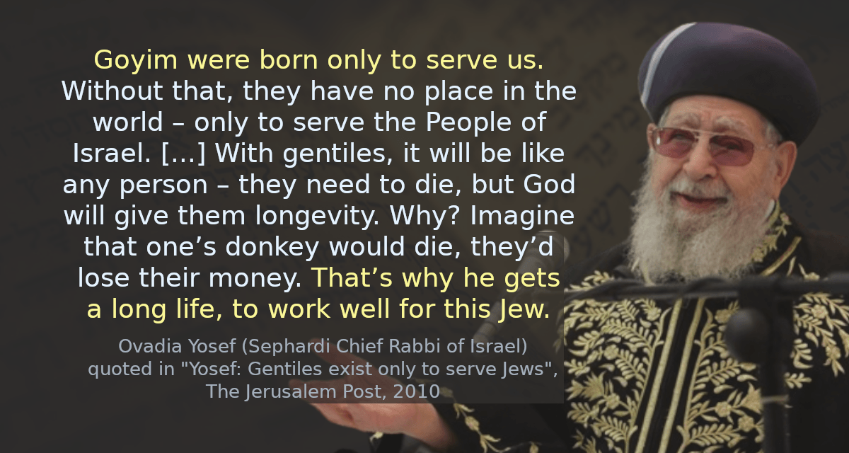 Goyim were born only to serve us. Without that, they have no place in the world – only to serve the People of Israel. [&hellip;] With gentiles, it will be like any person – they need to die, but God will give them longevity. Why? Imagine that one’s donkey would die, they’d lose their money. That’s why he gets a long life, to work well for this Jew.