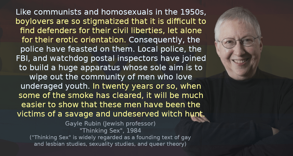 Like communists and homosexuals in the 1950s, boylovers are so stigmatized that it is difficult to find defenders for their civil liberties, let alone for their erotic orientation. Consequently, the police have feasted on them. Local police, the FBI, and watchdog postal inspectors have joined to build a huge apparatus whose sole aim is to wipe out the community of men who love underaged youth. In twenty years or so, when some of the smoke has cleared, it will be much easier to show that these men have been the victims of a savage and undeserved witch hunt.