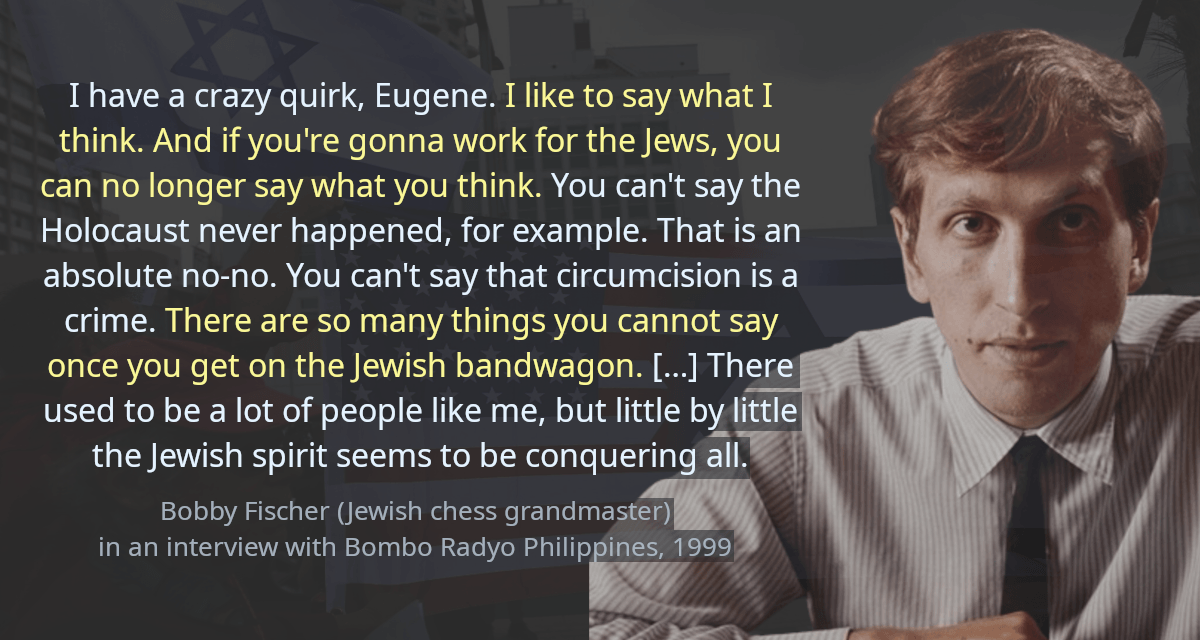 I have a crazy quirk, Eugene. I like to say what I think. And if you&rsquo;re gonna work for the Jews, you can no longer say what you think. You can&rsquo;t say the holocaust never happened, for example. That is an absolute no-no. You can&rsquo;t say that circumcision is a crime. There are so many things you cannot say once you get on the Jewish bandwagon. […] There used to be a lot of people like me, but little by little the Jewish spirit seems to be conquering all.