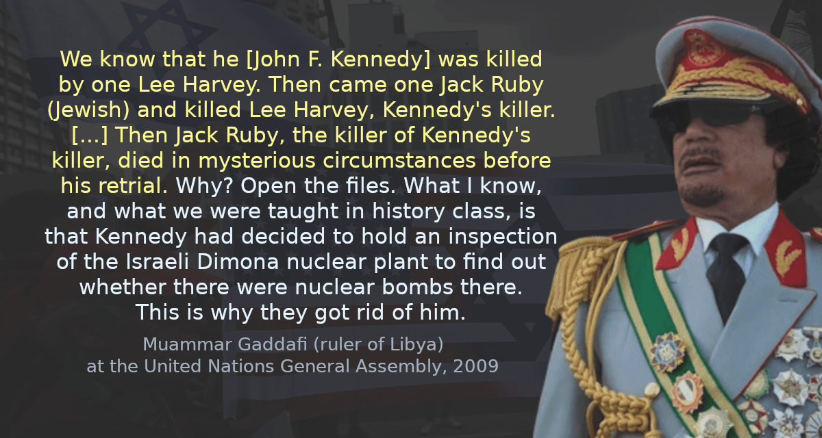 We know that he [John F. Kennedy] was killed by one Lee Harvey. Then came one Jack Ruby (Jewish) and killed Lee Harvey, Kennedy&rsquo;s killer. [&hellip;] Then Jack Ruby, the killer of Kennedy&rsquo;s killer, died in mysterious circumstances before his retrial. Why? Open the files. What I know, and what we were taught in history class, is that Kennedy had decided to hold an inspection of the Israeli Dimona nuclear plant to find out whether there were nuclear bombs there. This is why they got rid of him.