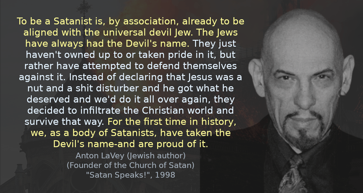 To be a Satanist is, by association, already to be aligned with the universal devil Jew. The Jews have always had the Devil&rsquo;s name. They just haven&rsquo;t owned up to or taken pride in it, but rather have attempted to defend themselves against it. Instead of declaring that Jesus was a nut and a shit disturber and he got what he deserved and we&rsquo;d do it all over again, they decided to infiltrate the Christian world and survive that way. For the first time in history, we, as a body of Satanists, have taken the Devil&rsquo;s name-and are proud of it.