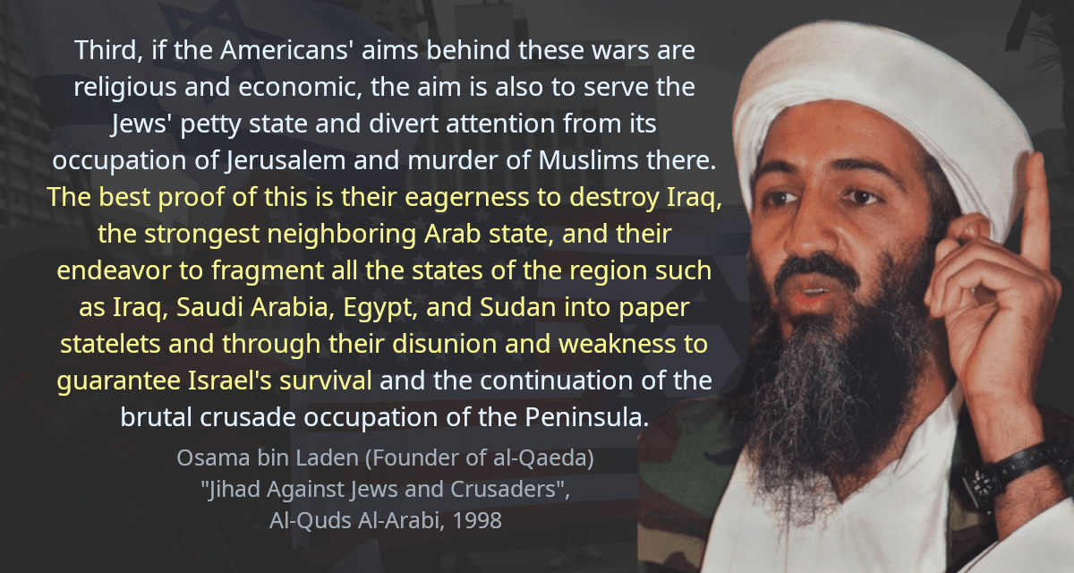 Third, if the Americans&rsquo; aims behind these wars are religious and economic, the aim is also to serve the Jews&rsquo; petty state and divert attention from its occupation of Jerusalem and murder of Muslims there. The best proof of this is their eagerness to destroy Iraq, the strongest neighboring Arab state, and their endeavor to fragment all the states of the region such as Iraq, Saudi Arabia, Egypt, and Sudan into paper statelets and through their disunion and weakness to guarantee Israel&rsquo;s survival and the continuation of the brutal crusade occupation of the Peninsula.