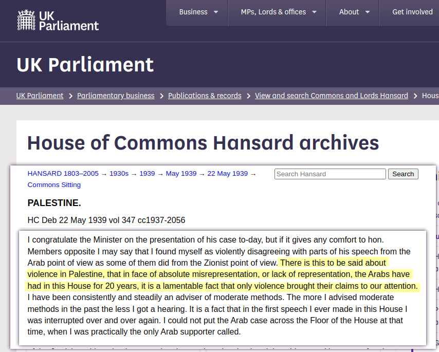 I found myself as violently disagreeing with parts of his speech from the Arab point of view as some of them did from the Zionist point of view. There is this to be said about violence in Palestine, that in face of absolute misrepresentation, or lack of representation, the Arabs have had in this House for 20 years, it is a lamentable fact that only violence brought their claims to our attention. [&hellip;] It is a fact that in the first speech I ever made in this House I was interrupted over and over again. I could not put the Arab case across the Floor of the House at that time, when I was practically the only Arab supporter called.