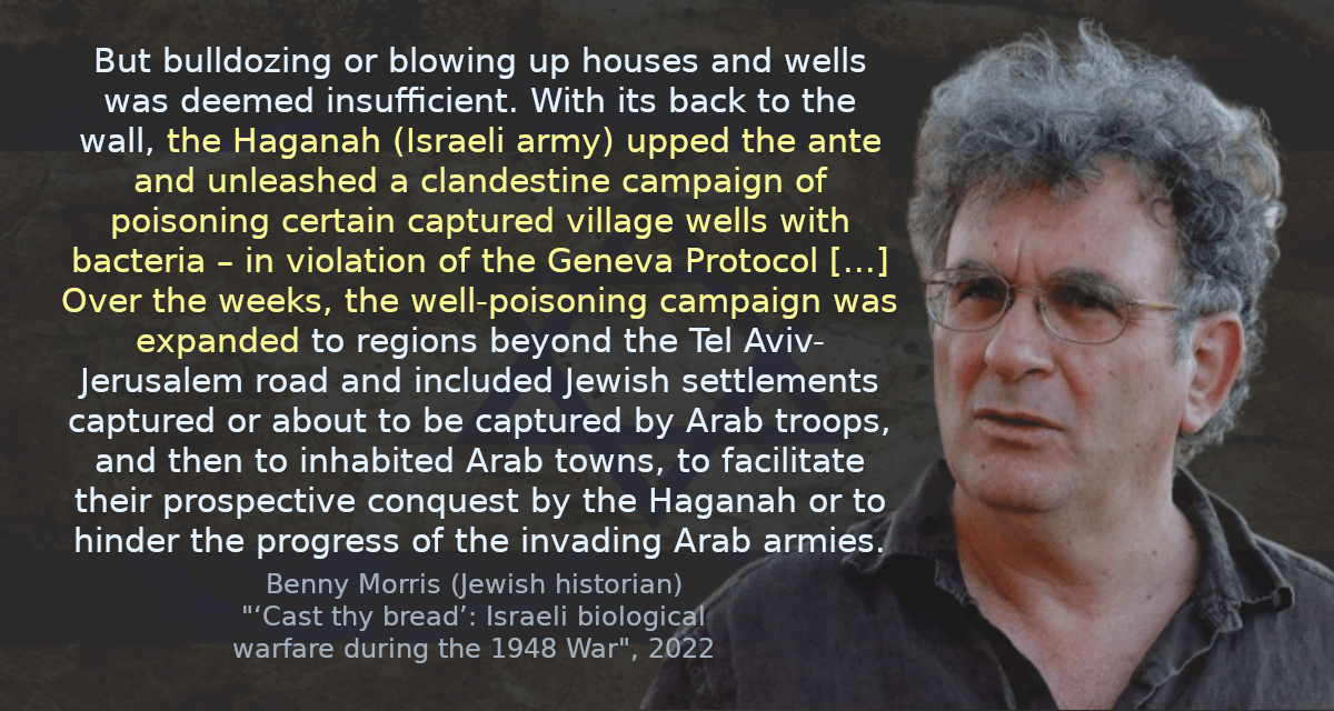 But bulldozing or blowing up houses and wells was deemed insufficient. With its back to the wall, the Haganah (Israeli army) upped the ante and unleashed a clandestine campaign of poisoning certain captured village wells with bacteria – in violation of the Geneva Protocol [&hellip;] Over the weeks, the well-poisoning campaign was expanded to regions beyond the Tel Aviv-Jerusalem road and included Jewish settlements captured or about to be captured by Arab troops, and then to inhabited Arab towns, to facilitate their prospective conquest by the Haganah or to hinder the progress of the invading Arab armies.