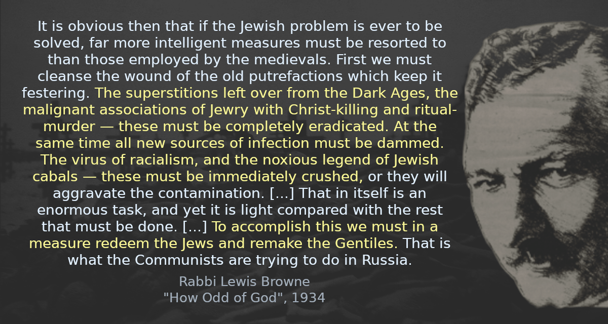 It is obvious then that if the Jewish problem is ever to be solved, far more intelligent measures must be resorted to than those employed by the medievals. First we must cleanse the wound of the old putrefactions which keep it festering. The superstitions left over from the Dark Ages, the malignant associations of Jewry with Christ-killing and ritual-murder — these must be completely eradicated. At the same time all new sources of infection must be dammed. The virus of racialism, and the noxious legend of Jewish cabals — these must be immediately crushed, or they will aggravate the contamination. [&hellip;] That in itself is an enormous task, and yet it is light compared with the rest that must be done. [&hellip;] To accomplish this we must in a measure redeem the Jews and remake the Gentiles. That is what the Communists are trying to do in Russia.